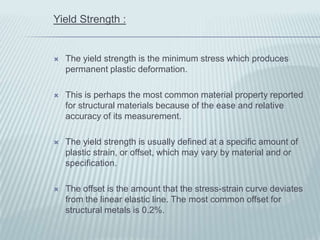Yield Strength :


   The yield strength is the minimum stress which produces
    permanent plastic deformation.

   This is perhaps the most common material property reported
    for structural materials because of the ease and relative
    accuracy of its measurement.

   The yield strength is usually defined at a specific amount of
    plastic strain, or offset, which may vary by material and or
    specification.

   The offset is the amount that the stress-strain curve deviates
    from the linear elastic line. The most common offset for
    structural metals is 0.2%.
 