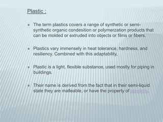 Plastic :

   The term plastics covers a range of synthetic or semi-
    synthetic organic condesition or polymerzation products that
    can be molded or extruded into objects or films or fibers.

   Plastics vary immensely in heat tolerance, hardness, and
    resiliency. Combined with this adaptability,

   Plastic is a light, flexible substance, used mostly for piping in
    buildings.

   Their name is derived from the fact that in their semi-liquid
    state they are malleable, or have the property of plasticity.
 