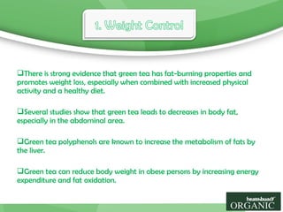 There is strong evidence that green tea has fat-burning properties and
promotes weight loss, especially when combined with increased physical
activity and a healthy diet.
Several studies show that green tea leads to decreases in body fat,
especially in the abdominal area.
Green tea polyphenols are known to increase the metabolism of fats by
the liver.
Green tea can reduce body weight in obese persons by increasing energy
expenditure and fat oxidation.
 