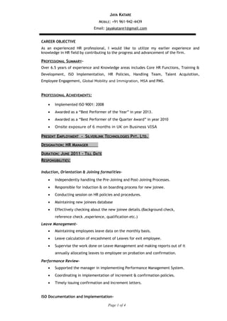 JAYA KATARE
MOBILE: +91 961-942-4439
Email: jayakatare1@gmail.com
CAREER OBJECTIVE
As an experienced HR professional, I would like to utilize my earlier experience and
knowledge in HR field by contributing to the progress and advancement of the firm.
PROFESSIONAL SUMMARY-
Over 6.5 years of experience and Knowledge areas includes Core HR Functions, Training &
Development, ISO Implementation, HR Policies, Handling Team, Talent Acquisition,
Employee Engagement, Global Mobility and Immigration, MSA and PMS.
PROFESSIONAL ACHIEVEMENTS:
• Implemented ISO 9001: 2008
• Awarded as a “Best Performer of the Year” in year 2013.
• Awarded as a “Best Performer of the Quarter Award” in year 2010
• Onsite exposure of 6 months in UK on Business VISA
PRESENT EMPLOYMENT - SILVERLINK TECHNOLOGIES PVT. LTD.
DESIGNATION: HR MANAGER
DURATION: JUNE 2011 – TILL DATE
RESPONSIBILITIES:
Induction, Orientation & Joining formalities-
• Independently handling the Pre-Joining and Post-Joining Processes.
• Responsible for induction & on boarding process for new joinee.
• Conducting session on HR policies and procedures.
• Maintaining new joinees database
• Effectively checking about the new joinee details.(Background check,
reference check ,experience, qualification etc.)
Leave Management-
• Maintaining employees leave data on the monthly basis.
• Leave calculation of encashment of Leaves for exit employee.
• Supervise the work done on Leave Management and making reports out of it
annually allocating leaves to employee on probation and confirmation.
Performance Review-
• Supported the manager in implementing Performance Management System.
• Coordinating in implementation of increment & confirmation policies.
• Timely issuing confirmation and Increment letters.
ISO Documentation and Implementation-
Page 1 of 4
 