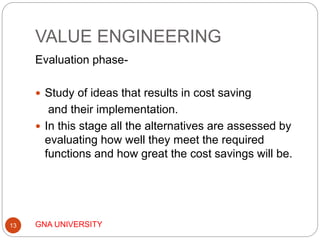 VALUE ENGINEERING
GNA UNIVERSITY13
Evaluation phase-
 Study of ideas that results in cost saving
and their implementation.
 In this stage all the alternatives are assessed by
evaluating how well they meet the required
functions and how great the cost savings will be.
 