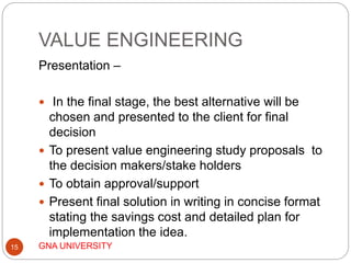 VALUE ENGINEERING
GNA UNIVERSITY15
Presentation –
 In the final stage, the best alternative will be
chosen and presented to the client for final
decision
 To present value engineering study proposals to
the decision makers/stake holders
 To obtain approval/support
 Present final solution in writing in concise format
stating the savings cost and detailed plan for
implementation the idea.
 