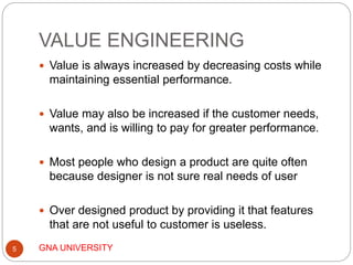 VALUE ENGINEERING
GNA UNIVERSITY5
 Value is always increased by decreasing costs while
maintaining essential performance.
 Value may also be increased if the customer needs,
wants, and is willing to pay for greater performance.
 Most people who design a product are quite often
because designer is not sure real needs of user
 Over designed product by providing it that features
that are not useful to customer is useless.
 