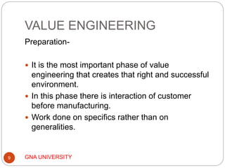 VALUE ENGINEERING
GNA UNIVERSITY9
Preparation-
 It is the most important phase of value
engineering that creates that right and successful
environment.
 In this phase there is interaction of customer
before manufacturing.
 Work done on specifics rather than on
generalities.
 