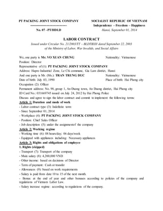 PT PACKING JOINT STOCK COMPANY
-----------------------------------
No. 07 –PT/HDLD
SOCIALIST REPUBLIC OF VIETNAM
Independence – Freedom – Happiness
Hanoi, September 01, 2014
LABOR CONTRACT
Issued under Circular No. 21/2003/TT – BLDTBXH dated September 22, 2003
of the Ministry of Labor, War Invalids, and Social Affairs
We, one party is Mr. VO XUAN CHUNG Nationality: Vietnamese
Position: Director
Representative of (1): PT PACKING JOINT STOCK COMPANY
Address: Hapro Industrial Zone, Le Chi commune, Gia Lam district, Hanoi
And one party is Mr. (Ms.): TRAN TRUNG DUC Nationality: Vietnamese
Date of birth: July 03, 1990 Place of birth: Hai Phong city
Occupation (2): Officer
Permanent address: No. 98, group 1, An Duong town, An Duong district, Hai Phong city
ID Card No.: 031669745 issued on July 24, 2012 by Hai Phong Police
Discuss and agree to sign the labor contract and commit to implement the following terms:
Article 1: Duration and mode of work
- Labor contract type (3): Indefinite term
- Since September 01, 2014
- Workplace (4): PT PACKING JOINT STOCK COMPANY
- Position: Chief Sales Officer
- Job description (5): under the assignmentof the company
Article 2: Working regime
- Working time (6): 08 hours/day; 06 days/week
- Equipped with appliances including: Necessary appliances
Article 3: Rights and obligations of employee
1. Rights (skipped)
- Transport (7): Transport of the company
- Main salary (8): 4,200,000 VND
- Other income: based on decisions of Director
- Term of payment: Cash or transfer
- Allowances (9): based on work requirements
- Salary is paid from date 10 to 15 of the next month.
- Bonus: at the end of year and other bonuses according to policies of the company and
regulations of Vietnam Labor Law.
- Salary increase regime: according to regulations of the company.
 