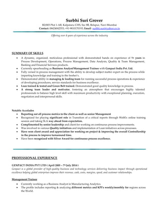 SSuurrbbhhii SSuurrii GGrroovveerr
B2/003 Plot 1-AB, Kalpataru CHS, Sec 8B, Belapur, Navi Mumbai
Contact: 08424042553; +91-9810170193; Email: surbhi.suri@yahoo.co.in
Offering over 8 years of experience across the industry
SUMMARY OF SKILLS
 A dynamic, organized, meticulous professional with demonstrated hands on experience of 9+ years in
Process Development, Operations, Process Management, Data Analysis, Quality & Team Management,
Banking and Financial Services products.
 Currently spearheading as Business Analyst/Management Trainee with Genpact India Pvt. Ltd.
 Fully versed in process management with the ability to develop subject matter expert on the process while
imparting knowledge and training to the fresher’s.
 Demonstrated ability in managing & leading team for running successful process operations & experience
of developing procedures, service standards for business excellence.
 Lean trained & tested and Green Belt trained. Demonstrated good quality knowledge in process.
 A strong team leader and motivator, fostering an atmosphere that encourages highly talented
professionals to balance high level skill with maximum productivity with exceptional planning, execution,
negotiation and interpersonal skills.
Notable Accolades
 Reporting out all process metrics to the client as well as senior Management
 Recognized for playing significant role in Transition of a critical reports through WebEx online training
session and taking SLA way ahead from expectation.
 Complimented by senior leadership and client for working on continuous process improvements.
 Was involved in various Quality initiatives and implementation of Lean initiatives across processes.
 Have won client award and appreciation for working on project & improving the overall Controllership
in the process to improve turnaround time.
 Have been recognized with Silver Award for continuous process excellence.
PROFESSIONAL EXPERIENCE
GENPACT INDIA PVT LTD ( April 2005 – 7th July 2014 )
Genpact is a global provider of high-quality business and technology services delivering business impact through operational
excellence helping global enterprises improve their revenue, cash, costs, margins, speed, and customer relationships.
Management Trainee
 Currently working as a Business Analyst in Manufacturing Analytics.
 The profile includes reporting & analyzing different metrics and KPI’s weekly/monthly for regions across
the World.
 