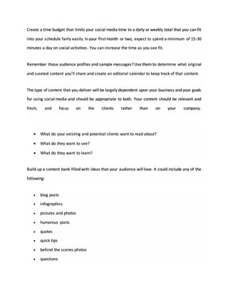 Create a time budget that limits your social media time to a daily or weekly total that you can fit
into your schedule fairly easily. In your first month or two, expect to spend a minimum of 15-30
minutes a day on social activities. You can increase the time as you see fit.
Remember those audience profiles and sample messages? Use them to determine what original
and curated content you’ll share and create an editorial calendar to keep track of that content.
The type of content that you deliver will be largely dependent upon your business and your goals
for using social media and should be appropriate to both. Your content should be relevant and
fresh, and focus on the clients rather than on your company.
 What do your existing and potential clients want to read about?
 What do they want to see?
 What do they want to learn?
Build up a content bank filled with ideas that your audience will love. It could include any of the
following:
 blog posts
 infographics
 pictures and photos
 humorous posts
 quotes
 quick tips
 behind the scenes photos
 questions
 