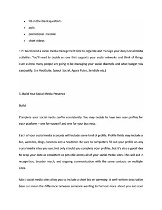  fill-in-the-blank questions
 polls
 promotional material
 short videos
TIP: You’ll need a social media management tool to organize and manage your daily social media
activities. You’ll need to decide on one that supports your social networks and think of things
such as how many people are going to be managing your social channels and what budget you
can justify. (i.e HootSuite, Sprout Social, Agora Pulse, Sendible etc.)
5. Build Your Social Media Presence
Build
Complete your social media profile consistently. You may decide to have two user profiles for
each platform – one for yourself and one for your business.
Each of your social media accounts will include some kind of profile. Profile fields may include a
bio, websites, blogs, location and a headshot. Be sure to completely fill out your profile on any
social media sites you use. Not only should you complete your profiles, but it's also a good idea
to keep your data as consistent as possible across all of your social media sites. This will aid in
recognition, broader reach, and ongoing communication with the same contacts on multiple
sites.
Most social media sites allow you to include a short bio or summary. A well-written description
here can mean the difference between someone wanting to find out more about you and your
 