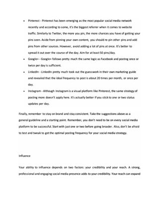  Pinterest - Pinterest has been emerging as the most popular social media network
recently and according to some, it’s the biggest referrer when it comes to website
traffic. Similarly to Twitter, the more you pin, the more chances you have of getting your
pins seen. Aside from pinning your own content, you should re-pin other pins and add
pins from other sources. However, avoid adding a lot of pins at once. It’s better to
spread it out over the course of the day. Aim for at least 50 pins/day.
 Google+ - Google+ follows pretty much the same logic as Facebook and posting once or
twice per day is sufficient.
 LinkedIn - LinkedIn pretty much took out the guesswork in their own marketing guide
and revealed that the ideal frequency to post is about 20 times per month, or once per
day.
 Instagram - Although Instagramis a visual platform like Pinterest, the same strategy of
posting more doesn’t apply here. It’s actually better if you stick to one or two status
updates per day.
Finally, remember to stay on brand and stay consistent. Take the suggestions above as a
general guideline and a starting point. Remember, you don't need to be on every social media
platform to be successful. Start with just one or two before going broader. Also, don’t be afraid
to test and tweak to get the optimal posting frequency for your social media strategy.
Influence
Your ability to influence depends on two factors: your credibility and your reach. A strong,
professional and engaging social media presence adds to your credibility. Your reach can expand
 