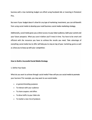business with a low marketing budget can afford using Facebook Ads or investing in Promoted
Pins.
But even if your budget doesn’t allow for any type of marketing investment, you can still benefit
from using social media to develop your small business social media marketing strategy.
Additionally, social media gives you a direct access to your ideal audience, both your current and
your future prospects. What you save in dollars you’ll invest in time. You have to be smart and
efficient with the resources you have to achieve the results you need. Take advantage of
everything social media has to offer will help you to stay on top of your marketing game as well
as allow you to keep up with your competition.
How to Build a Successful Social Media Strategy
1. Define Your Goals
What do you want to achieve through social media? How will you use social media to promote
your business? For example, you may want to use social media:
 or general branding purposes
 To interact with your audience
 To share coupons and offers
 To drive traffic to your Web site
 To market a new line of products
 