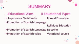 SUMMARY
• I. Educational Aims II Educational Types
• To promote Christianity Formal Education
•Promotion of Spanish Language
Religious Education
•Promotion of Spanish Language Doctrine
•Imposition of Spanish value Vocational course
 