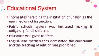 Educational System
•Thomasites heralding the institution of English as the
new medium of instruction.
•Public schools system was instituted making it
obligatory for all children,
•Education was given for free.
•English and mathematics dominated the curriculum
and the teaching of religion was prohibited.
 