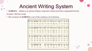 Ancient Writing System
• ALIBATA- Alibata is an ancient Filipino script that is believed to have originated from the
Javanese’ old kawi script.
• The existence of ALIBATA is one of the evidences of civilization.
 