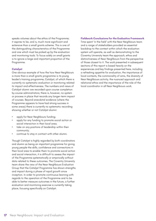 17 Near Neighbours: Impact and Evaluation
speaks volumes about the ethos of the Programme;
it aspires to be, and is, much more significant and
extensive than a small grants scheme. This is one of
the distinguishing characteristics of the Programme
and one which must be picked up by the evaluation
and monitoring tools. To focus solely on small grants
is to ignore a large and important proportion of the
Programme.
Catalyst
One obvious example of how the how Near Neighbours
is more than a small grants programme is its young
leader’s training programme, Catalyst, of which there is
currently no systematic evaluation or monitoring related
to impact and effectiveness. The numbers and views of
Catalyst alumni are recorded upon course completion
by course administrators; there is, however, no system
or process in place that records any longer-term impact
of courses. Beyond anecdotal evidence (where the
Programme appears to have had strong success in
some areas) there is currently no systematic recording
showing whether or not Catalyst alumni:
•	 apply for Near Neighbours funding;
•	 apply for any funding to promote social action or
social interaction in their local area;
•	 take on any positions of leadership within their
community;
•	 continue to stay in contact with other alumni.
Though Catalyst is highly regarded by both coordinators
and alumni as being an important programme for giving
young people the skills, confidence and connections in
their local area to enable them to promote social action
and social interaction, it is difficult to assess the impact
of the Programme systematically or empirically without
data related to these outcomes. The Coventry University
team share the view of the Near Neighbours Evaluation
Group that the Catalyst Programme has shown strengths
and impact during a phase of rapid growth since
inception. In order to promote continuous learning with
regards to the operation of the Programme and to be
able to better measure outcomes in the future, a further
evaluation and monitoring exercise is currently taking
place, focusing specifically on Catalyst.
Fieldwork Conclusions for the Evaluative Framework
Time spent ‘in the field’ with the Near Neighbours team
and a range of stakeholders provided an essential
backdrop to the context within which the evaluation
system will operate, as well as demonstrating to the
Coventry University team the approach, ethos and
distinctiveness of Near Neighbours from the perspective
of those closest to it. The work presented in subsequent
sections of this report is based heavily on the
experiences and key findings presented here, including
a refreshing appetite for evaluation, the importance of
local contexts, the commonality of aims, the diversity of
Near Neighbours activity, the nuanced approach and
relational ethos and the importance of the role of the
local coordinator in all Near Neighbours work.
 