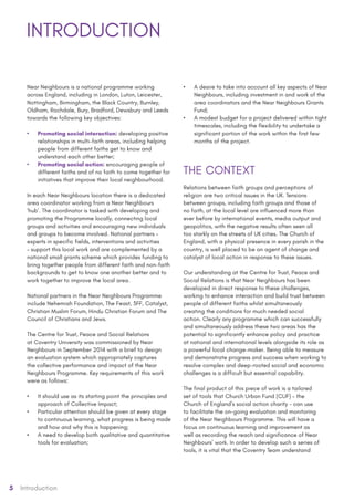 5 Introduction
Near Neighbours is a national programme working
across England, including in London, Luton, Leicester,
Nottingham, Birmingham, the Black Country, Burnley,
Oldham, Rochdale, Bury, Bradford, Dewsbury and Leeds
towards the following key objectives:
•	 Promoting social interaction: developing positive
relationships in multi-faith areas, including helping
people from different faiths get to know and
understand each other better;
•	 Promoting social action: encouraging people of
different faiths and of no faith to come together for
initiatives that improve their local neighbourhood.
In each Near Neighbours location there is a dedicated
area coordinator working from a Near Neighbours
‘hub’. The coordinator is tasked with developing and
promoting the Programme locally, connecting local
groups and activities and encouraging new individuals
and groups to become involved. National partners –
experts in specific fields, interventions and activities
– support this local work and are complemented by a
national small grants scheme which provides funding to
bring together people from different faith and non-faith
backgrounds to get to know one another better and to
work together to improve the local area.
National partners in the Near Neighbours Programme
include Nehemiah Foundation, The Feast, 3FF, Catalyst,
Christian Muslim Forum, Hindu Christian Forum and The
Council of Christians and Jews.
The Centre for Trust, Peace and Social Relations
at Coventry University was commissioned by Near
Neighbours in September 2014 with a brief to design
an evaluation system which appropriately captures
the collective performance and impact of the Near
Neighbours Programme. Key requirements of this work
were as follows:
•	 It should use as its starting point the principles and
approach of Collective Impact;
•	 Particular attention should be given at every stage
to continuous learning, what progress is being made
and how and why this is happening;
•	 A need to develop both qualitative and quantitative
tools for evaluation;
•	 A desire to take into account all key aspects of Near
Neighbours, including investment in and work of the
area coordinators and the Near Neighbours Grants
Fund;
•	 A modest budget for a project delivered within tight
timescales, including the flexibility to undertake a
significant portion of the work within the first few
months of the project.
THE CONTEXT
Relations between faith groups and perceptions of
religion are two critical issues in the UK. Tensions
between groups, including faith groups and those of
no faith, at the local level are influenced more than
ever before by international events, media output and
geopolitics, with the negative results often seen all
too starkly on the streets of UK cities. The Church of
England, with a physical presence in every parish in the
country, is well placed to be an agent of change and
catalyst of local action in response to these issues.
Our understanding at the Centre for Trust, Peace and
Social Relations is that Near Neighbours has been
developed in direct response to these challenges,
working to enhance interaction and build trust between
people of different faiths whilst simultaneously
creating the conditions for much needed social
action. Clearly any programme which can successfully
and simultaneously address these two areas has the
potential to significantly enhance policy and practice
at national and international levels alongside its role as
a powerful local change-maker. Being able to measure
and demonstrate progress and success when working to
resolve complex and deep-rooted social and economic
challenges is a difficult but essential capability.
The final product of this piece of work is a tailored
set of tools that Church Urban Fund (CUF) – the
Church of England’s social action charity - can use
to facilitate the on-going evaluation and monitoring
of the Near Neighbours Programme. This will have a
focus on continuous learning and improvement as
well as recording the reach and significance of Near
Neighbours’ work. In order to develop such a series of
tools, it is vital that the Coventry Team understand
INTRODUCTION
 