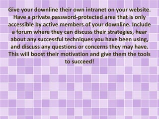 Give your downline their own intranet on your website.
Have a private password-protected area that is only
accessible by active members of your downline. Include
a forum where they can discuss their strategies, hear
about any successful techniques you have been using,
and discuss any questions or concerns they may have.
This will boost their motivation and give them the tools
to succeed!
 