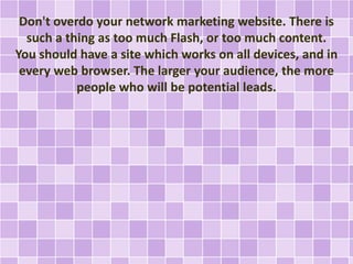 Don't overdo your network marketing website. There is
such a thing as too much Flash, or too much content.
You should have a site which works on all devices, and in
every web browser. The larger your audience, the more
people who will be potential leads.
 