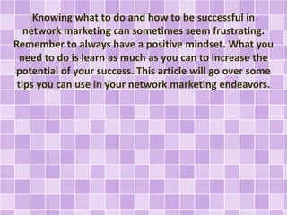 Knowing what to do and how to be successful in
network marketing can sometimes seem frustrating.
Remember to always have a positive mindset. What you
need to do is learn as much as you can to increase the
potential of your success. This article will go over some
tips you can use in your network marketing endeavors.
 