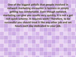 One of the biggest pitfalls that people involved in
network marketing encounter is laziness or simply
getting too comfortable. Even though network
marketing can give you results very quickly, it is not a get
rich quick scheme. It requires work! Therefore, to be
successful you should treat it like any other job and set
hours each day dedicated to your job.
 