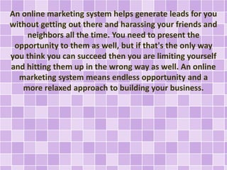 An online marketing system helps generate leads for you
without getting out there and harassing your friends and
neighbors all the time. You need to present the
opportunity to them as well, but if that's the only way
you think you can succeed then you are limiting yourself
and hitting them up in the wrong way as well. An online
marketing system means endless opportunity and a
more relaxed approach to building your business.
 