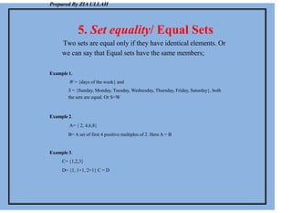 Prepared By ZIA ULLAH
5. Set equality/ Equal Sets
Two sets are equal only if they have identical elements. Or
we can say that Equal sets have the same members;
Example 1.
W = {days of the week} and
S = {Sunday, Monday, Tuesday, Wednesday, Thursday, Friday, Saturday}, both
the sets are equal. Or S=W
Example 2.
A= { 2, 4,6,8}
B= A set of first 4 positive multiples of 2. Here A = B
Example 3.
C= {1,2,3}
D= {1, 1+1, 2+1} C = D
 