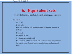 Prepared By ZIA ULLAH
6. Equivalent sets
Sets with the same number of members are equivalent sets
Example 1.
A= {a, b, c }
B={1, 2, 3}
Here A is equivalent to B because number of elements are same in
both sets.
Example 2.
I = Months in Year
O = 1st twelve multiples of 2
I is equivalent to O because both sets have same number of elements
but keep in mind elements are not same just number of elements is
same.
 