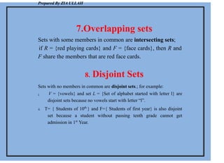 Prepared By ZIA ULLAH
7.Overlapping sets
Sets with some members in common are intersecting sets;
if R = {red playing cards} and F = {face cards}, then R and
F share the members that are red face cards.
8. Disjoint Sets
Sets with no members in common are disjoint sets.; for example:
i. V = {vowels} and set L = {Set of alphabet started with letter l} are
disjoint sets because no vowels start with letter “l”.
ii. T= { Students of 10th
} and F={ Students of first year} is also disjoint
set because a student without passing tenth grade cannot get
admission in 1st
Year.
 