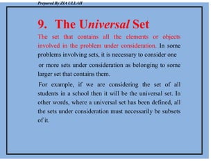 Prepared By ZIA ULLAH
9. The Universal Set
The set that contains all the elements or objects
involved in the problem under consideration. In some
problems involving sets, it is necessary to consider one
or more sets under consideration as belonging to some
larger set that contains them.
For example, if we are considering the set of all
students in a school then it will be the universal set. In
other words, where a universal set has been defined, all
the sets under consideration must necessarily be subsets
of it.
 