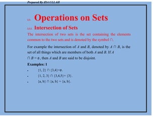 Prepared By ZIA ULLAH
2.3. Operations on Sets
2.3.1. Intersection of Sets
The intersection of two sets is the set containing the elements
common to the two sets and is denoted by the symbol ∩.
For example the intersection of A and B, denoted by A ∩ B, is the
set of all things which are members of both A and B. If A
∩ B = ∅, then A and B are said to be disjoint.
Examples: 1



{1, 2} ∩ {3,4}=∅.
{1, 2, 3} ∩ {3,4,5}= {3}.
{a, b} ∩ {a, b} = {a, b}.
 