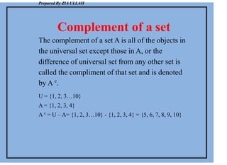 Prepared By ZIA ULLAH
Complement of a set
The complement of a set A is all of the objects in
the universal set except those in A, or the
difference of universal set from any other set is
called the compliment of that set and is denoted
by A c
.
U = {1, 2, 3…10}
A = {1, 2, 3, 4}
A c
= U – A= {1, 2, 3…10} - {1, 2, 3, 4} = {5, 6, 7, 8, 9, 10}
 