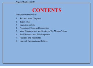 Prepared By ZIA ULLAH
CONTENTS
Introduction Objectives
1. Sets and Venn Diagrams
2. Types of Sets
3. Operations on Sets
4. Properties of Union and Intersection
5. Venn Diagrams and Verification of De Morgan’s laws
6. Real Numbers and their Properties
7. Radicals and Radicands
8. Laws of Exponents and Indices
 