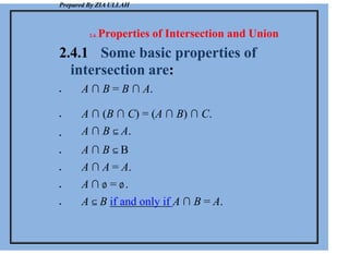 Prepared By ZIA ULLAH
2.4. Properties of Intersection and Union
2.4.1 Some basic properties of
intersection are:
 A ∩ B = B ∩ A.





 A ∩ (B ∩ C) = (A ∩ B) ∩ C.
A ∩ B ⊆ A.
A ∩ B ⊆ B
A ∩ A = A.
A ∩ ∅ = ∅.
A ⊆ B if and only if A ∩ B = A.
 