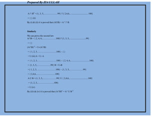 Prepared By ZIA ULLAH
A ∩ BC
={1, 3, 5,………………99} ∩{ 2,4,6,…............................ 100}
= { } (ii)
By (i) & (ii) it is proved that (AUB) = A c
∩ B
Similarly
We can prove the second law
A∩B = { 2, 4, 6,………………100}∩{1, 3, 5,….........................99}
= { }
(A∩B) C
= U-(A∩B)
= { 1, 2, 3, ……………………100} - { }
= U (iii) A = U- A
= { 1, 2, 3, ……………………100} - { 2, 4, 6,…………………….100}
= {1, 3, 5,………………99} B = U-B
={ 1, 2, 3, ……………………100} - {1, 3, 5,………………99}
= { 2,4,6,…………………….100}
A U B ={1, 3, 5,………………99} U { 2,4,6,….............................100}
= {1, 2, 3,………………….100}
= U (iv)
By (iii) & (iv) it is proved that (A∩B)C
= A c
U B C
 