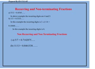 Prepared By ZIA ULLAH
Recurring and Non-terminating Fractions
a) 5/11 = 0.4545…..
In above example the recurring digits are 4 and 5.
b) 1/3 = 0.3333…..
In this example the recurring digits is 3. c) 1/6 =
0.16666……
In this example the recurring digits is 6.
Non Recurring and Non Terminating Fractions
( a) 5/7 = 0.7142875…..
(b) 11/13 = 0.8461538……
 