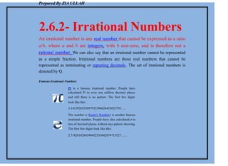 Prepared By ZIA ULLAH
2.6.2- Irrational Numbers
An irrational number is any real number that cannot be expressed as a ratio
a/b, where a and b are integers, with b non-zero, and is therefore not a
rational number. We can also say that an irrational number cannot be represented
as a simple fraction. Irrational numbers are those real numbers that cannot be
represented as terminating or repeating decimals. The set of irrational numbers is
denoted by Q.
Famous Irrational Numbers
Pi is a famous irrational number. People have
calculated Pi to over one million decimal places
and still there is no pattern. The first few digits
look like this:
3.1415926535897932384626433832795…..
The number e (Euler's Number) is another famous
irrational number. People have also calculated e to
lots of decimal places without any pattern showing.
The first few digits look like this:
2.7182818284590452353602874713527……
 