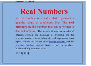 Prepared By ZIA ULLAH
Real Numbers
A real number is a value that represents a
quantity along a continuous line. The real
numbers are the numbers that can be written in
decimal notation. The set of real numbers includes all
integers, positive and negative; all fractions; and the
irrational numbers, those whose decimal expansions never
repeat. We can say that the set of rational numbers and the
set of real numbers.
irrational numbers together form
Mathematically we can write as:
R = Q U Q
 