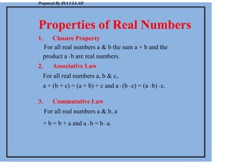 Prepared By ZIA ULLAH
Properties of Real Numbers
1. Closure Property
For all real numbers a & b the sum a + b and the
product a . b are real numbers.
2. Associative Law
For all real numbers a, b & c,
a + (b + c) = (a + b) + c and a . (b . c) = (a . b) . c.
3. Commutative Law
For all real numbers a & b, a
+ b = b + a and a . b = b . a.
 