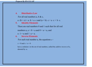 Prepared By ZIA ULLAH
4. Distributive Law
For all real numbers a, b & c,
a . (b + c) = a . b + a . c and (a + b) . c = a . c + b . c.
5. Identity Elements
There are real numbers 0 and 1 such that for all real
numbers a, a + 0 = a and 0 + a = a, and
a . 1 = a and 1 . a = a.
6. Inverse Elements
For each real number a, the equations a +
x = 0 and x + a = 0
have a solution x in the set of real numbers, called the additive inverse of a,
denoted by -a.
 