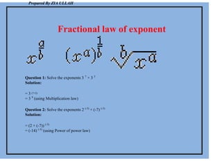 Prepared By ZIA ULLAH
Fractional law of exponent
Question 1: Solve the exponents 3 7
× 3 2
Solution:
= 3 (7+2)
= 3 9
(using Multiplication law)
Question 2: Solve the exponents 2 (-3)
× (-7) (-3)
Solution:
= (2 × (-7)) (-3)
= (-14) (-3)
(using Power of power law)
 