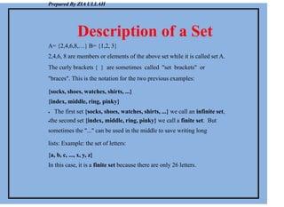 Prepared By ZIA ULLAH
Description of a Set
A= {2,4,6,8,…} B= {1,2, 3}
2,4,6, 8 are members or elements of the above set while it is called set A.
The curly brackets { } are sometimes called "set brackets" or
"braces". This is the notation for the two previous examples:
{socks, shoes, watches, shirts, ...}
{index, middle, ring, pinky}
 The first set {socks, shoes, watches, shirts, ...} we call an infinite set,
the second set {index, middle, ring, pinky} we call a finite set. But
sometimes the "..." can be used in the middle to save writing long
lists: Example: the set of letters:
{a, b, c, ..., x, y, z}
In this case, it is a finite set because there are only 26 letters.
 