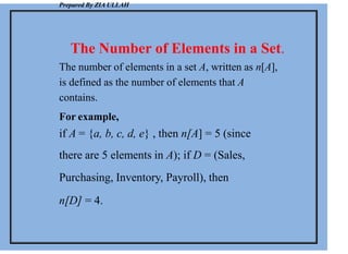 Prepared By ZIA ULLAH
The Number of Elements in a Set.
The number of elements in a set A, written as n[A],
is defined as the number of elements that A
contains.
For example,
if A = {a, b, c, d, e} , then n[A] = 5 (since
there are 5 elements in A); if D = (Sales,
Purchasing, Inventory, Payroll), then
n[D] = 4.
 