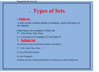 Prepared By ZIA ULLAH
2.2 Types of Sets
.
1.Finite set
A finite set has a limited number of members, such as the letters of
the alphabet.
Following are the examples of finite sets.
P = {Ali, Anam, Zara, Sara}
A= A set positive of multiples of 3 less than 32.
2. Infinite Set
An infinite set has an unlimited number of members,
P = {Ali, Anam, Zara, Sara, …}
Q= Set of all odd numbers.
D= Set of integers.
All these sets have unlimited numbers so all these are called infinite sets.
 