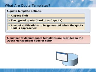 What Are Quota Templates?
A quota template defines:
A number of default quota templates are provided in the
Quota Management node of FSRM
• A space limit
• The type of quota (hard or soft quota)
• A set of notifications to be generated when the quota
limit is approached
 