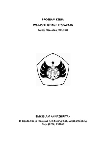 PROGRAM KERJA
WAKASEK. BIDANG KESISWAAN
TAHUN PELAJARAN 2011/2012
SMK ISLAM ANNAZHIRIYAH
Jl. Cigadog Desa Tenjolaya Kec. Cicurug Kab. Sukabumi 43359
Telp. (0266) 733066
 