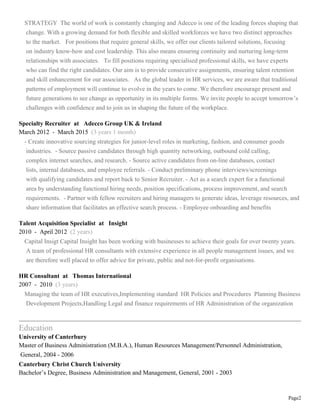 Page2
STRATEGY The world of work is constantly changing and Adecco is one of the leading forces shaping that
change. With a growing demand for both flexible and skilled workforces we have two distinct approaches
to the market. For positions that require general skills, we offer our clients tailored solutions, focusing
on industry know-how and cost leadership. This also means ensuring continuity and nurturing long-term
relationships with associates. To fill positions requiring specialised professional skills, we have experts
who can find the right candidates. Our aim is to provide consecutive assignments, ensuring talent retention
and skill enhancement for our associates. As the global leader in HR services, we are aware that traditional
patterns of employment will continue to evolve in the years to come. We therefore encourage present and
future generations to see change as opportunity in its multiple forms. We invite people to accept tomorrow’s
challenges with confidence and to join us in shaping the future of the workplace.
Specialty Recruiter at Adecco Group UK & Ireland
March 2012 - March 2015 (3 years 1 month)
- Create innovative sourcing strategies for junior-level roles in marketing, fashion, and consumer goods
industries. - Source passive candidates through high quantity networking, outbound cold calling,
complex internet searches, and research. - Source active candidates from on-line databases, contact
lists, internal databases, and employee referrals. - Conduct preliminary phone interviews/screenings
with qualifying candidates and report back to Senior Recruiter. - Act as a search expert for a functional
area by understanding functional hiring needs, position specifications, process improvement, and search
requirements. - Partner with fellow recruiters and hiring managers to generate ideas, leverage resources, and
share information that facilitates an effective search process. - Employee onboarding and benefits
Talent Acquisition Specialist at Insight
2010 - April 2012 (2 years)
Capital Insigt Capital Insight has been working with businesses to achieve their goals for over twenty years.
A team of professional HR consultants with extensive experience in all people management issues, and we
are therefore well placed to offer advice for private, public and not-for-profit organisations.
HR Consultant at Thomas International
2007 - 2010 (3 years)
Managing the team of HR executives,Implementing standard HR Policies and Procedures Planning Business
Development Projects,Handling Legal and finance requirements of HR Administration of the organization
Education
University of Canterbury
Master of Business Administration (M.B.A.), Human Resources Management/Personnel Administration,
General, 2004 - 2006
Canterbury Christ Church University
Bachelor’s Degree, Business Administration and Management, General, 2001 - 2003
 