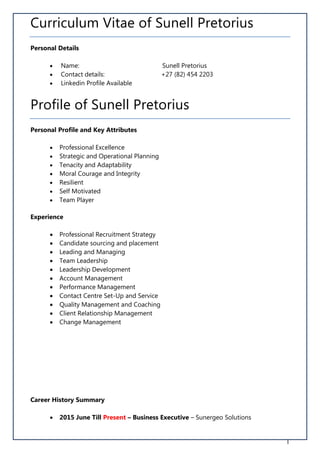 1
Curriculum Vitae of Sunell Pretorius
Personal Details
 Name: Sunell Pretorius
 Contact details: +27 (82) 454 2203
 Linkedin Profile Available
Profile of Sunell Pretorius
Personal Profile and Key Attributes
 Professional Excellence
 Strategic and Operational Planning
 Tenacity and Adaptability
 Moral Courage and Integrity
 Resilient
 Self Motivated
 Team Player
Experience
 Professional Recruitment Strategy
 Candidate sourcing and placement
 Leading and Managing
 Team Leadership
 Leadership Development
 Account Management
 Performance Management
 Contact Centre Set-Up and Service
 Quality Management and Coaching
 Client Relationship Management
 Change Management
Career History Summary
 2015 June Till Present – Business Executive – Sunergeo Solutions
 