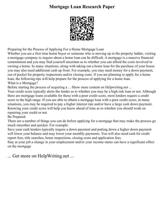 Mortgage Loan Research Paper
Preparing for the Process of Applying For a Home Mortgage Loan
Whether you are a first time home buyer or someone who is moving up in the property ladder, visiting
a mortgage company to inquire about a home loan can be difficult. A mortgage is a massive financial
commitment and you may find yourself uncertain as to whether you can afford the costs involved in
owning a home. In many situations, along with taking out a home loan for the purchase of your house
you may also need additional cash up front. For example, you may need money for a down payment,
out of pocket for property inspections and/or closing costs. If you are planning to apply for a home
loan, the following tips will help prepare for the process of applying for a home loan.
What is a Mortgage?
Before starting the process of acquiring a ... Show more content on Helpwriting.net ...
Your credit score typically alerts the lender as to whether you may be a high risk loan or not. Although
there are mortgage loans available for those with a poor credit score, most lenders require a credit
score in the high range. If you are able to obtain a mortgage loan with a poor credit score, in many
situations, you may be required to pay a higher interest rate and/or have a large cash down payment.
Knowing your credit score will help you know ahead of time as to whether you should work on
repairing your credit or not.
Be Prepared
There are a number of things you can do before applying for a mortgage that may make the process go
much smoother and quicker. For example:
Save your cash lenders typically require a down payment and putting down a higher down payment
will lower your balance and may lower your monthly payments. You will also need cash for credit
report fees, title searches, home inspections, closing costs and application fees.
Stay at your job a change in your employment and/or your income status can have a significant effect
on the mortgage
... Get more on HelpWriting.net ...
 