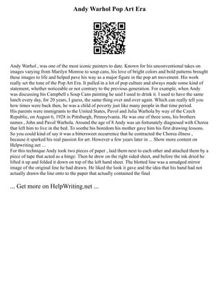 Andy Warhol Pop Art Era
Andy Warhol , was one of the most iconic painters to date. Known for his unconventional takes on
images varying from Marilyn Monroe to soup cans, his love of bright colors and bold patterns brought
these images to life and helped pave his way as a major figure in the pop art movement. His work
really set the tone of the Pop Art Era. It pulled in a lot of pop culture and always made some kind of
statement, whether noticeable or not contrary to the previous generation. For example, when Andy
was discussing his Campbell s Soup Cans painting he said I used to drink it. I used to have the same
lunch every day, for 20 years, I guess, the same thing over and over again. Which can really tell you
how times were back then, he was a child of poverty just like many people in that time period.
His parents were immigrants to the United States, Pavol and Julia Warhola by way of the Czech
Republic, on August 6, 1928 in Pittsburgh, Pennsylvania. He was one of three sons, his brothers
names , John and Pavol Warhola. Around the age of 8 Andy was un fortunately diagnosed with Chorea
that left him to live in the bed. To soothe his boredom his mother gave him his first drawing lessons.
So you could kind of say it was a bittersweet occurrence that he contracted the Chorea illness ,
because it sparked his real passion for art. However a few years later in ... Show more content on
Helpwriting.net ...
For this technique Andy took two pieces of paper , laid them next to each other and attached them by a
piece of tape that acted as a hinge. Then he drew on the right sided sheet, and before the ink dried he
lifted it up and folded it down on top of the left hand sheet. The blotted line was a smudged mirror
image of the original line he had drawn. He liked the look it gave and the idea that his hand had not
actually drawn the line onto to the paper that actually contained the final
... Get more on HelpWriting.net ...
 