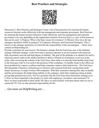 Best Practices and Strategies
Discussion 1: Best Practices and Strategies Create a list of best practices for ensuring the human
resources function works effectively with top management and corporate governance. Best Practices
for ensuring the human resource functions works effectively with top management and corporate
governance will vary depending on the organization mission. However here is a view of best practices
that can be used: 1) Purpose: What is the basic reason for existence? 2) Mission: How have the top
managers decided to fulfill its purpose? 3) Corporate, Business, and Functional Strategies: This is
known as the strategic operations of a firm this the responsibility of the top managers. ... Show more
content on Helpwriting.net ...
Provide a rationale for your answer. The business strategy that the Fruit Guys uses is the defender
strategy. Defender strategy: works best when a business operates in an environment with relatively
little uncertainty and risk and high degree of stability. The goal of the defender is to identify for itself a
relatively narrow niche in the market and then to direct a limited set of products or services at the
niche. After reviewing the website of the Fruit Guys, their niche is to provide fresh healthy brain food
as the fruit guys refer to it as such to the premises of the workplace. As healthy foods to the office can
boost productivity, improve wellness and help companies improve their bottom line . The Fruit Guys
fills thousands of business of businesses in America with seasonal fresh fruit varying from small
family businesses, to major Fortune 500 companies. With their customers sharing their idea on health,
and the environment, this helps bring stability to the company, while their employees bring in pride,
giving high productivity levels. The five questions that the Fruit Guys have based their strategy on is:
I. Have we been respectful to the people we work with employees, coworkers, and customers? II.
Have we been responsible to their needs? III. Have we been realistic with them about what we can or
cannot do? IV. Can we take personal responsibility for the
... Get more on HelpWriting.net ...
 