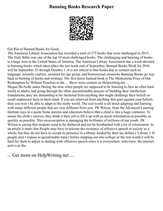 Banning Books Research Paper
Get Rid of Banned Books for Good
The American Library Association has recorded a total of 275 books that were challenged in 2015,
The Holy Bible was one of the top 10 most challenged books. The challenging and banning of books
is a huge item in the United States of America. The American Library Association has a week devoted
to banning books which takes place the last week end of September. Banned Books Week for 2016
will be September 25 through October 1. It is not ethical to ban books due to content such as:
language, sexually explicit, unsuited for age group, and homosexual situations Banning Books go way
back to burning of books and writings. The first know banned book is The Meritorious Price of Our
Redemption by William Pynchon in the ... Show more content on Helpwriting.net ...
Megan McArdle states During the time when people are supposed to be learning to face an often hard
world as adults, and going through the often uncomfortable process of building their intellectual
foundations, they are demanding to be sheltered from anything that might challenge their beliefs or
recall unpleasant facts to their mind. If you are removed from anything that goes against your beliefs,
then you won t be able to adapt to the really world. The real world is all about adapting and learning
with many different people that are very different from you. JW Wilson, from the Advanced Learning
Institute says in a quote Some parents and educators believe that a child is like a huge container. To
insure the child s success, they think it their job to fill it up with as much information as possible, as
quickly as possible. This misconception is damaging the brilliance of millions of our youth. JW
Wilson is saying that students need to be sheltered and not be bombarded with a lot of information. In
an article it states that People may have to tolerate the existence of offensive speech in society as a
whole, but they do not have to accept its presence in a library funded by their tax dollars ( Library ). If
people aren t expose to questionable topics before stepping out into college or the real world it will be
hard for them to adjust to dealing with offensive speech since it is everywhere: television, the internet,
and even the
... Get more on HelpWriting.net ...
 